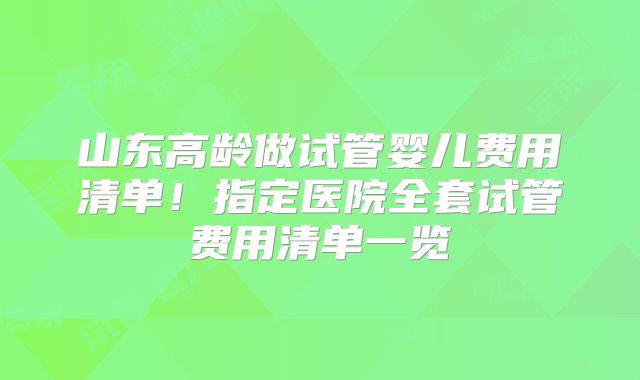 山东高龄做试管婴儿费用清单!指定医院全套试管费用清单一览
