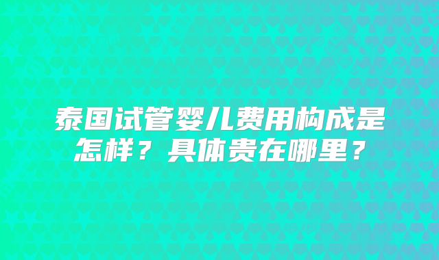 泰国试管婴儿费用构成是怎样？具体贵在哪里？