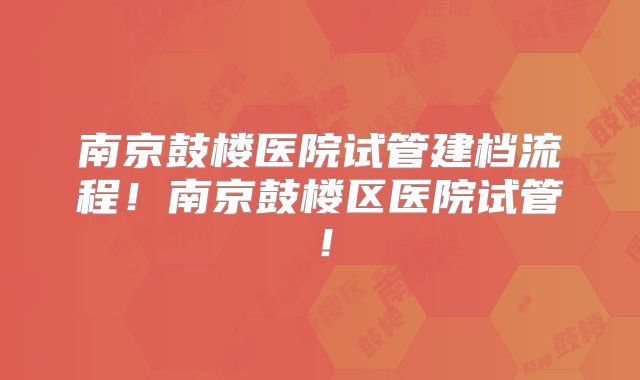 南京鼓楼医院试管建档流程！南京鼓楼区医院试管！