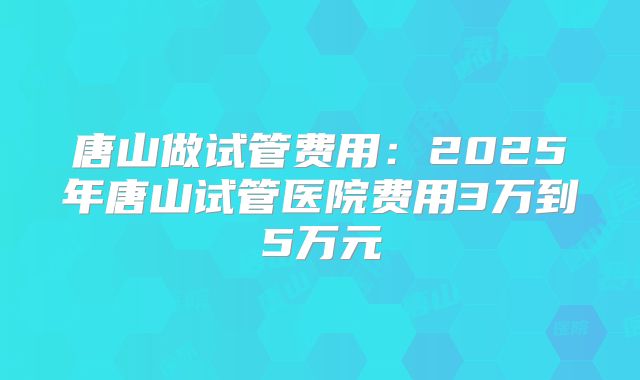 唐山做试管费用：2025年唐山试管医院费用3万到5万元