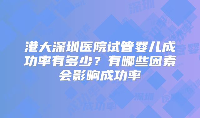 港大深圳医院试管婴儿成功率有多少?有哪些因素会影响成功率
