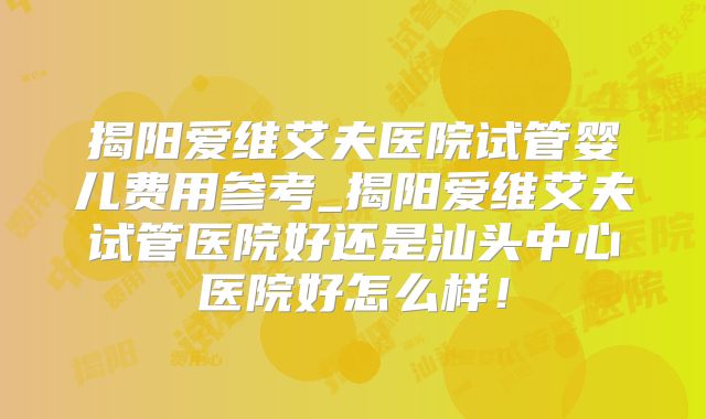 揭阳爱维艾夫医院试管婴儿费用参考_揭阳爱维艾夫试管医院好还是汕头中心医院好怎么样！