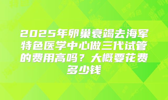 2025年卵巢衰竭去海军特色医学中心做三代试管的费用高吗?大概要花费多少钱