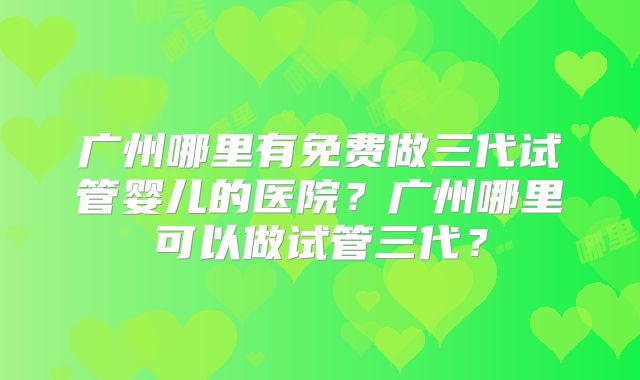 广州哪里有免费做三代试管婴儿的医院？广州哪里可以做试管三代？
