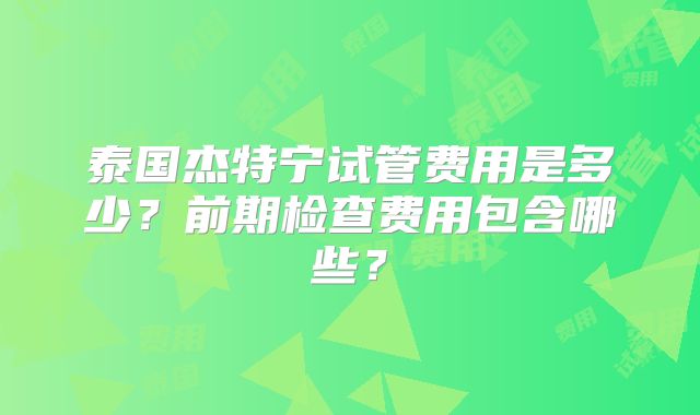 泰国杰特宁试管费用是多少？前期检查费用包含哪些？