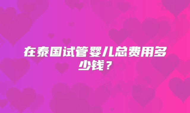 在泰国试管婴儿总费用多少钱？