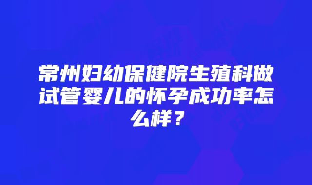 常州妇幼保健院生殖科做试管婴儿的怀孕成功率怎么样?