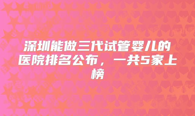 深圳能做三代试管婴儿的医院排名公布，一共5家上榜