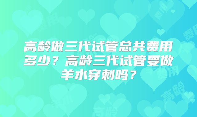 高龄做三代试管总共费用多少？高龄三代试管要做羊水穿刺吗？