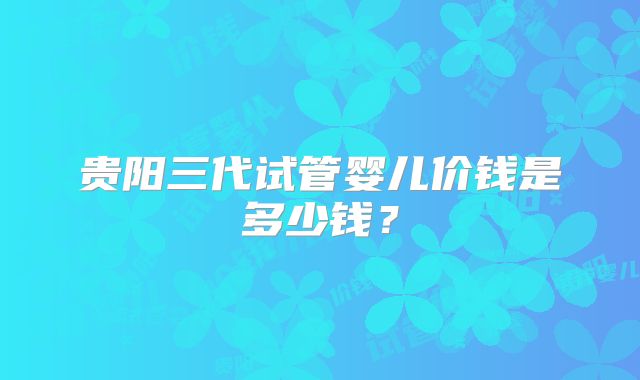 贵阳三代试管婴儿价钱是多少钱？