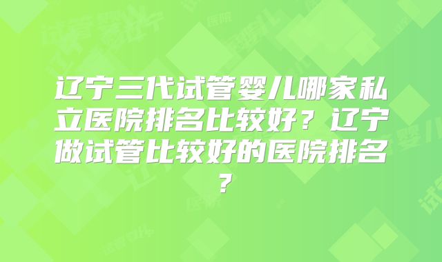 辽宁三代试管婴儿哪家私立医院排名比较好？辽宁做试管比较好的医院排名？