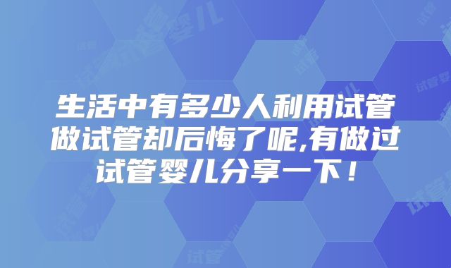 生活中有多少人利用试管做试管却后悔了呢,有做过试管婴儿分享一下!