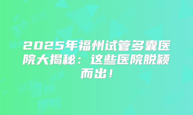 2025年福州试管多囊医院大揭秘:这些医院脱颖而出!