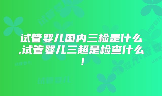 试管婴儿国内三检是什么,试管婴儿三超是检查什么！