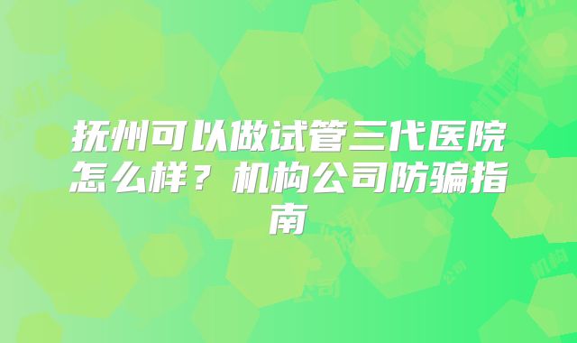 抚州可以做试管三代医院怎么样?机构公司防骗指南