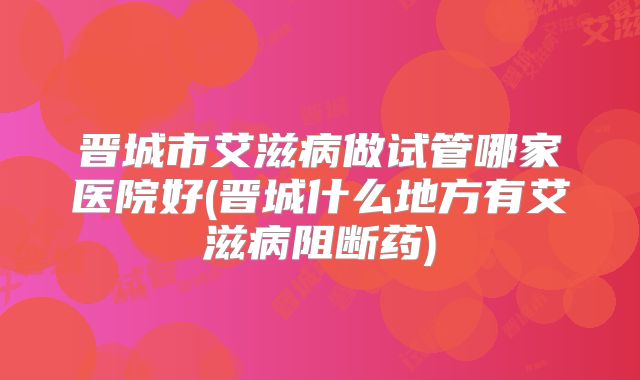 晋城市艾滋病做试管哪家医院好(晋城什么地方有艾滋病阻断药)
