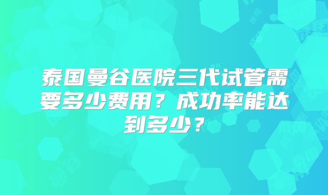 泰国曼谷医院三代试管需要多少费用？成功率能达到多少？
