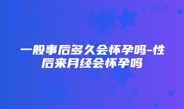 一般事后多久会怀孕吗-性后来月经会怀孕吗