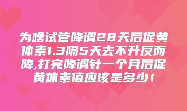 为啥试管降调28天后促黄体素1.3隔5天去不升反而降,打完降调针一个月后促黄体素值应该是多少！
