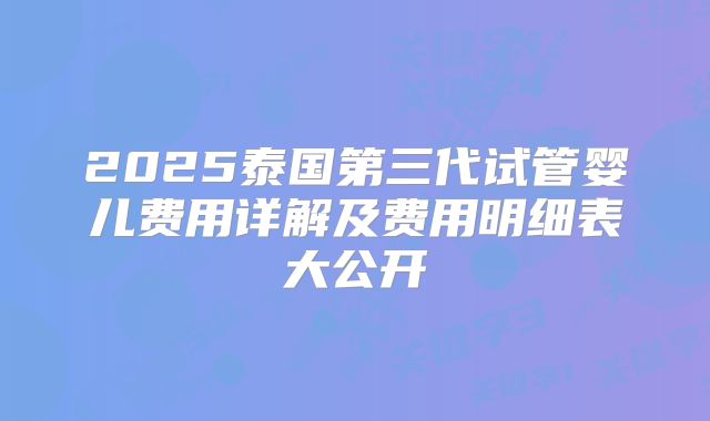 2025泰国第三代试管婴儿费用详解及费用明细表大公开