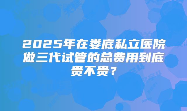 2025年在娄底私立医院做三代试管的总费用到底贵不贵？