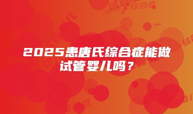 2025患唐氏综合症能做试管婴儿吗？