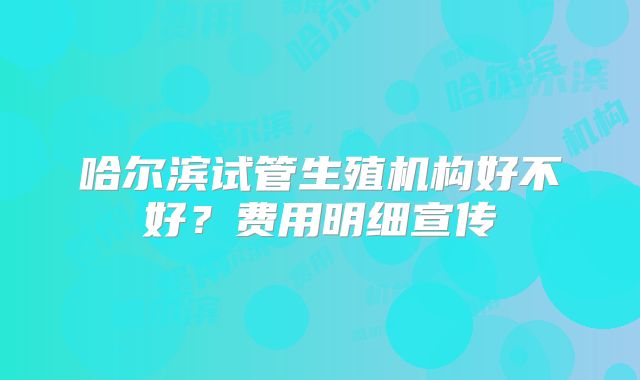 哈尔滨试管生殖机构好不好？费用明细宣传