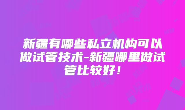 新疆有哪些私立机构可以做试管技术-新疆哪里做试管比较好!