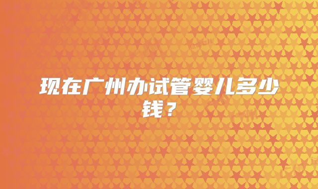 现在广州办试管婴儿多少钱？