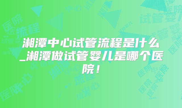 湘潭中心试管流程是什么_湘潭做试管婴儿是哪个医院！