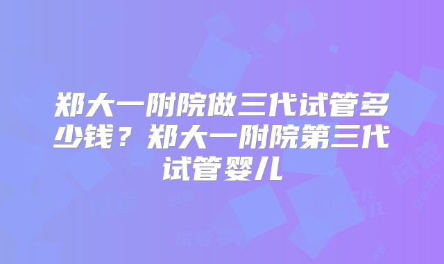 郑大一附院做三代试管多少钱？郑大一附院第三代试管婴儿