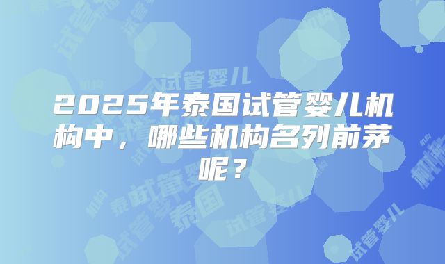 2025年泰国试管婴儿机构中，哪些机构名列前茅呢？