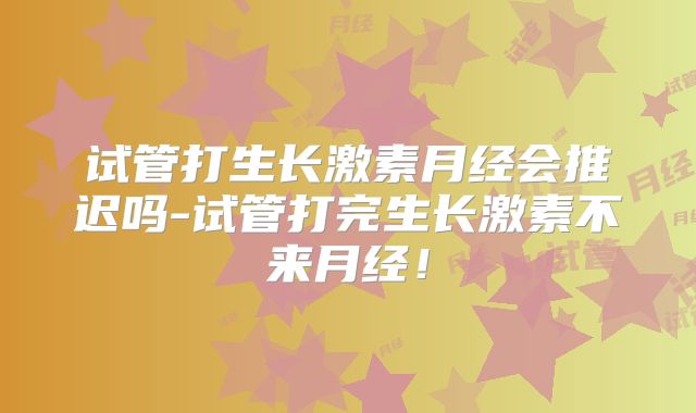 试管打生长激素月经会推迟吗-试管打完生长激素不来月经!