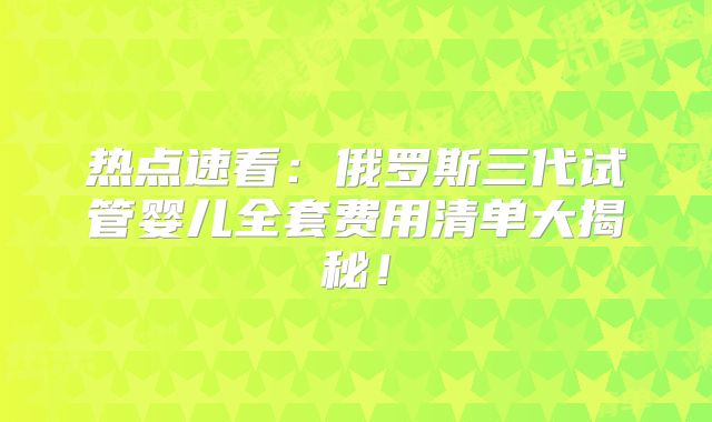 热点速看:俄罗斯三代试管婴儿全套费用清单大揭秘!