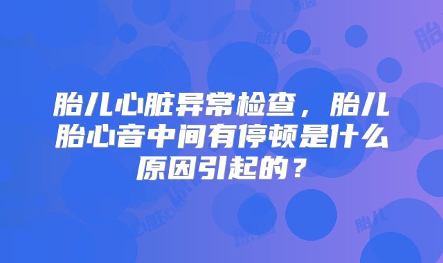 胎儿心脏异常检查，胎儿胎心音中间有停顿是什么原因引起的？