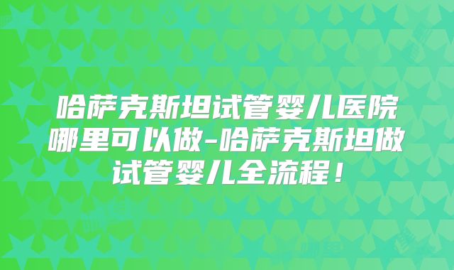 哈萨克斯坦试管婴儿医院哪里可以做-哈萨克斯坦做试管婴儿全流程！
