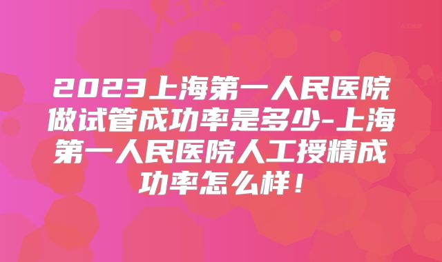 2023上海第一人民医院做试管成功率是多少-上海第一人民医院人工授精成功率怎么样!
