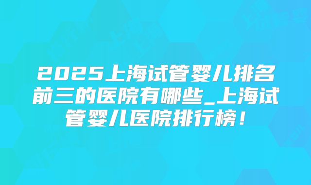 2025上海试管婴儿排名前三的医院有哪些_上海试管婴儿医院排行榜!