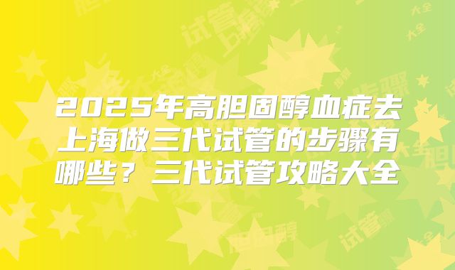 2025年高胆固醇血症去上海做三代试管的步骤有哪些?三代试管攻略大全