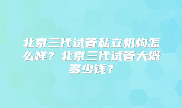 北京三代试管私立机构怎么样？北京三代试管大概多少钱？