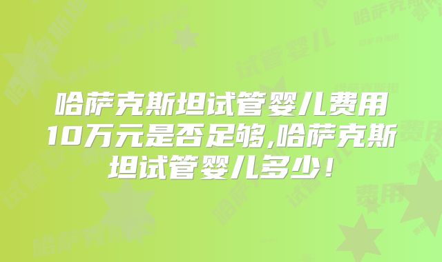 哈萨克斯坦试管婴儿费用10万元是否足够,哈萨克斯坦试管婴儿多少！