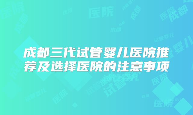成都三代试管婴儿医院推荐及选择医院的注意事项