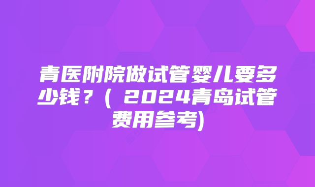 青医附院做试管婴儿要多少钱？(﻿2024青岛试管费用参考)