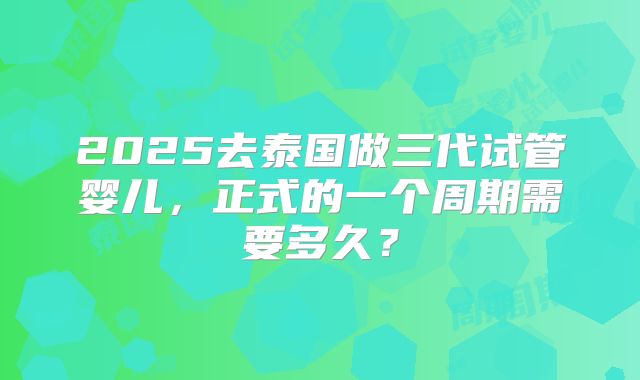 2025去泰国做三代试管婴儿，正式的一个周期需要多久？
