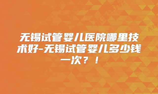 无锡试管婴儿医院哪里技术好-无锡试管婴儿多少钱一次？！