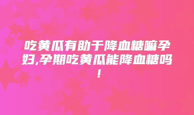 吃黄瓜有助于降血糖嘛孕妇,孕期吃黄瓜能降血糖吗！