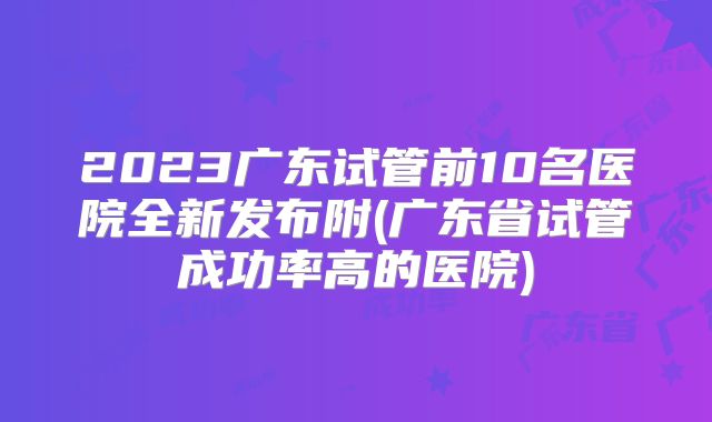2023广东试管前10名医院全新发布附(广东省试管成功率高的医院)