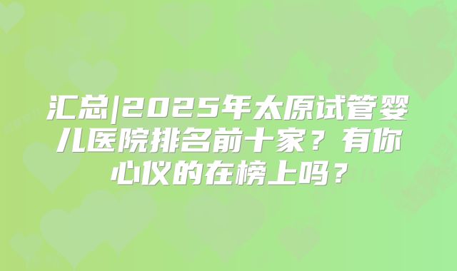 汇总|2025年太原试管婴儿医院排名前十家?有你心仪的在榜上吗?