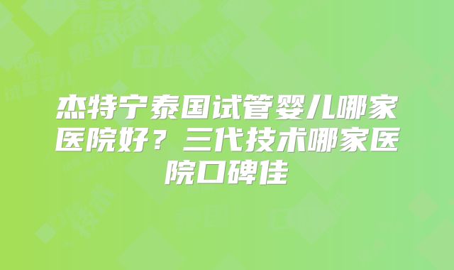 杰特宁泰国试管婴儿哪家医院好？三代技术哪家医院口碑佳