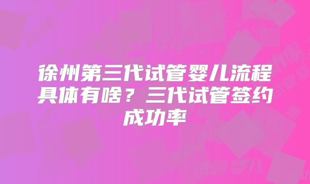 徐州第三代试管婴儿流程具体有啥?三代试管签约成功率